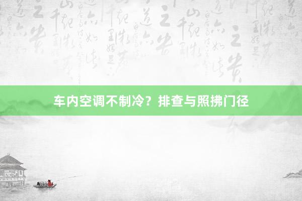 车内空调不制冷？排查与照拂门径